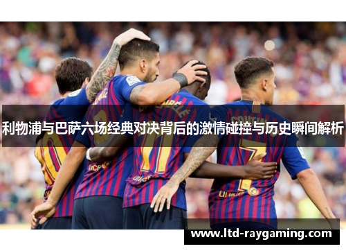 利物浦与巴萨六场经典对决背后的激情碰撞与历史瞬间解析