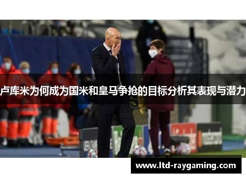 卢库米为何成为国米和皇马争抢的目标分析其表现与潜力