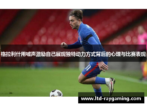 格拉利什用嘘声激励自己展现独特动力方式背后的心理与比赛表现