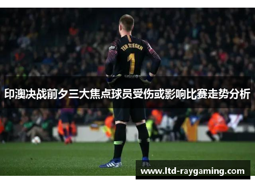 印澳决战前夕三大焦点球员受伤或影响比赛走势分析